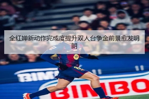 全红婵新动作完成度提升双人台争金前景愈发明朗